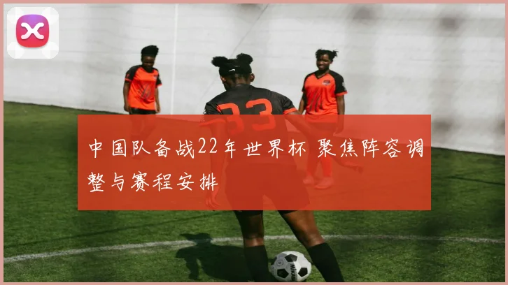 中国队备战22年世界杯 聚焦阵容调整与赛程安排