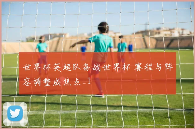世界杯英超队备战世界杯 赛程与阵容调整成焦点_1