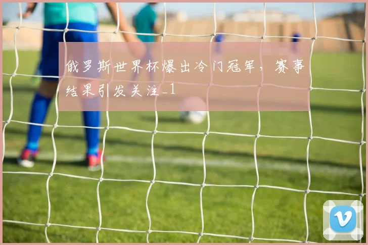 俄罗斯世界杯爆出冷门冠军，赛事结果引发关注_1