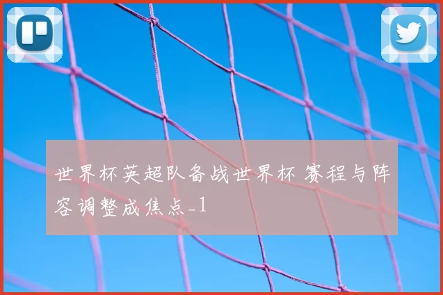 世界杯英超队备战世界杯 赛程与阵容调整成焦点_1