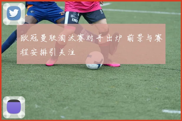 欧冠曼联淘汰赛对手出炉 前景与赛程安排引关注