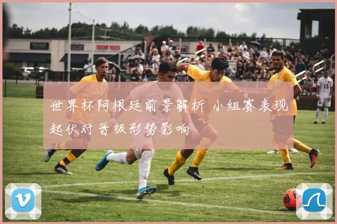 世界杯阿根廷前景解析 小组赛表现起伏对晋级形势影响