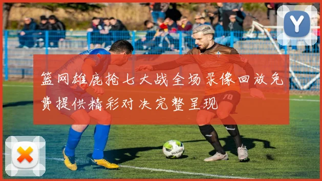 篮网雄鹿抢七大战全场录像回放免费提供精彩对决完整呈现