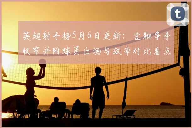 英超射手榜5月6日更新：金靴争夺收窄并附球员出场与效率对比看点