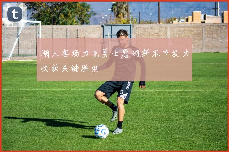 湖人客场力克勇士詹姆斯末节发力收获关键胜利