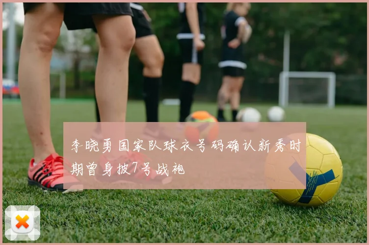 李晓勇国家队球衣号码确认新秀时期曾身披7号战袍