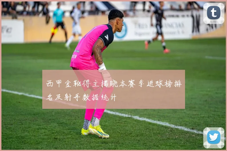 西甲金靴得主揭晓本赛季进球榜排名及射手数据统计