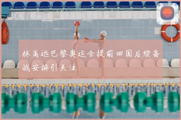 林高远巴黎奥运会提前回国后续备战安排引关注