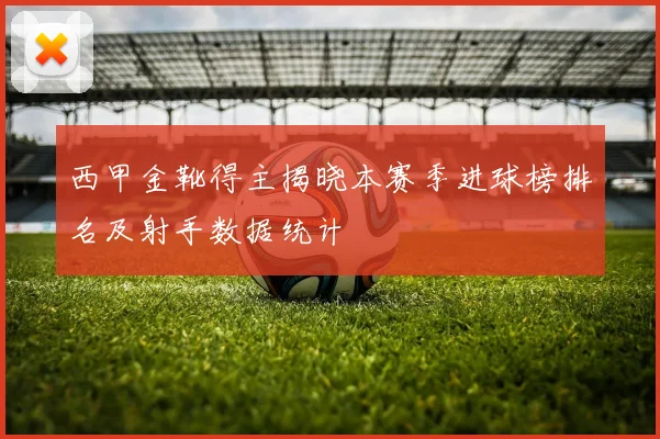 西甲金靴得主揭晓本赛季进球榜排名及射手数据统计
