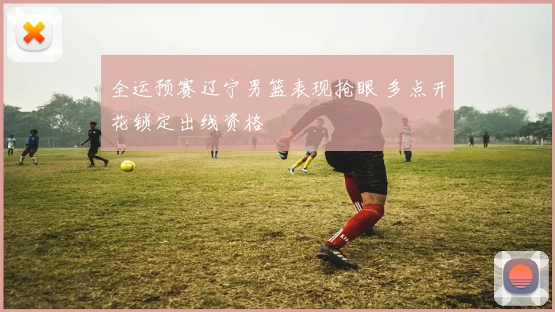 全运预赛辽宁男篮表现抢眼 多点开花锁定出线资格