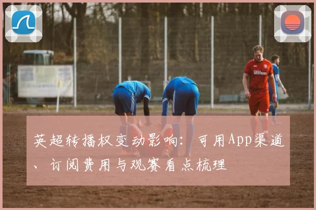 英超转播权变动影响：可用App渠道、订阅费用与观赛看点梳理