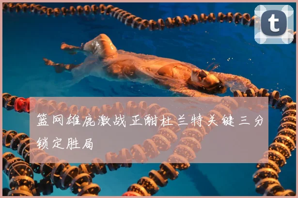 篮网雄鹿激战正酣杜兰特关键三分锁定胜局