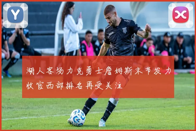 湖人客场力克勇士詹姆斯末节发力收官西部排名再受关注