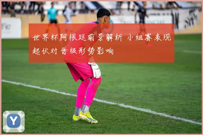 世界杯阿根廷前景解析 小组赛表现起伏对晋级形势影响