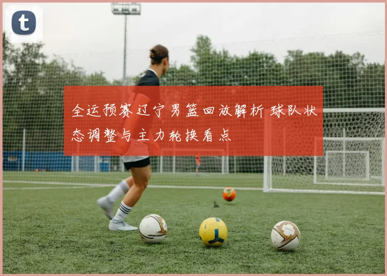 全运预赛辽宁男篮回放解析 球队状态调整与主力轮换看点
