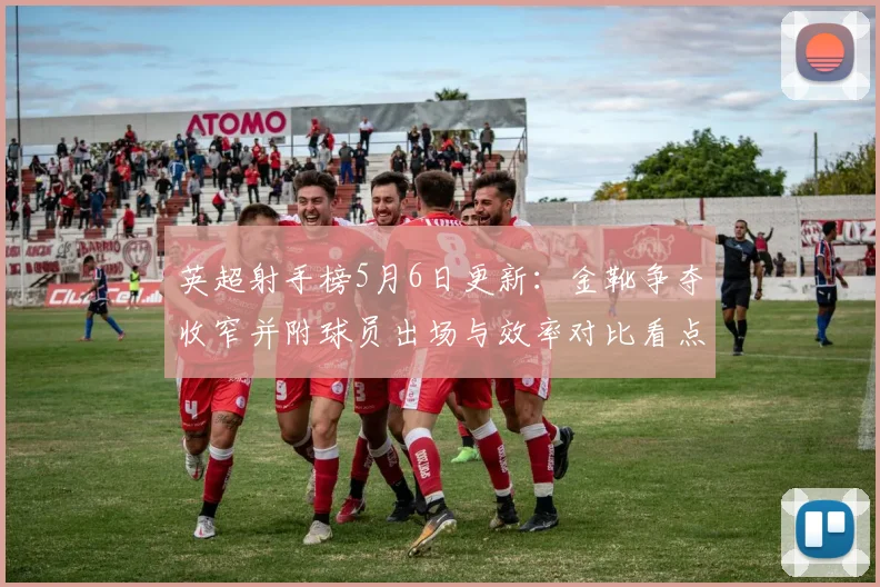 英超射手榜5月6日更新：金靴争夺收窄并附球员出场与效率对比看点