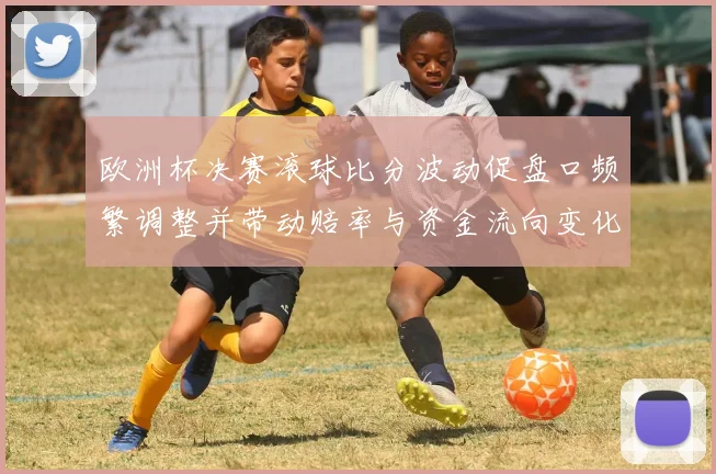 欧洲杯决赛滚球比分波动促盘口频繁调整并带动赔率与资金流向变化