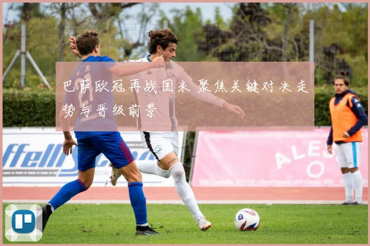 巴萨欧冠再战国米 聚焦关键对决走势与晋级前景