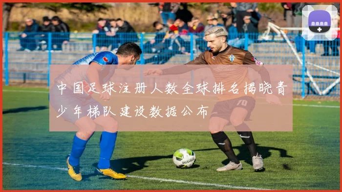 中国足球注册人数全球排名揭晓青少年梯队建设数据公布