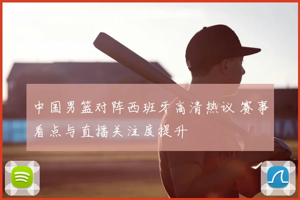 中国男篮对阵西班牙高清热议 赛事看点与直播关注度提升