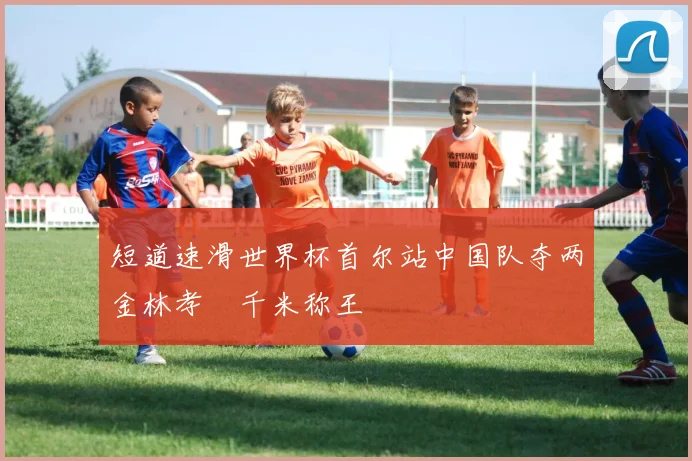 短道速滑世界杯首尔站中国队夺两金林孝埈千米称王