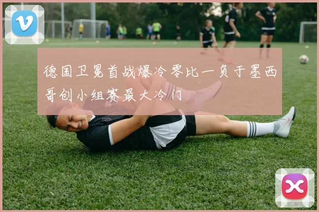 德国卫冕首战爆冷零比一负于墨西哥创小组赛最大冷门
