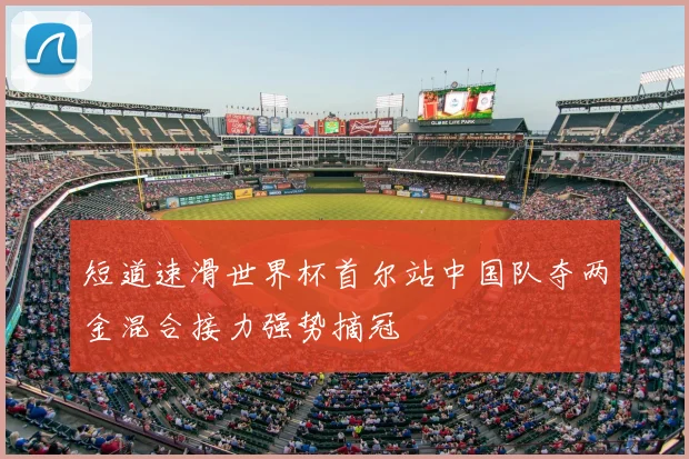 短道速滑世界杯首尔站中国队夺两金混合接力强势摘冠